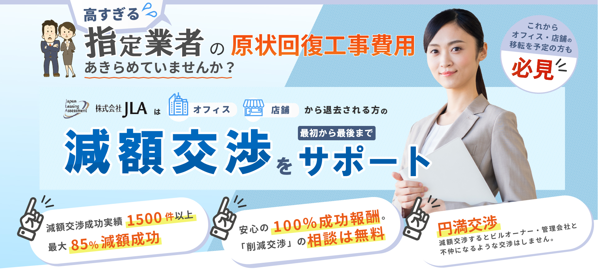 原状回復工事費削減 実績1500社以上!店舗・オフィス移転時の「原状回復工事費用の見積り」にお困りではありませんか? ビルオーナー、管理会社から来た「原状回復工事費の見積もり」が、「高い!」と思われていらっしゃいませんか? ビルオーナー・管理会社に、原状回復工事は「指定業者で!」と言われていませんか? 指定業者は変えられないのか?指定業者のお見積りは「交渉不可なのか?」今、そう思われていませんか?