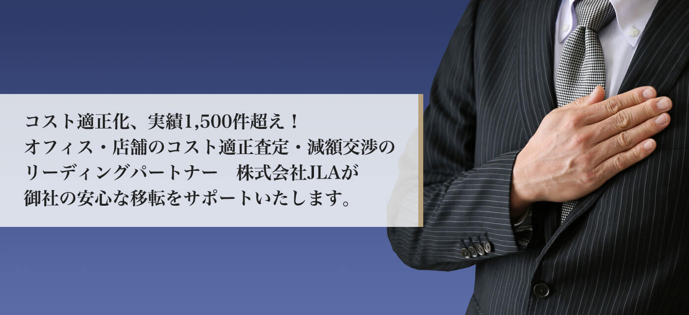 コスト適正化、実績1,500件超え！
オフィス・店舗のコスト適正査定・減額交渉のリーディングパートナー　株式会社JLAが御社の安心な移転をサポートいたします。